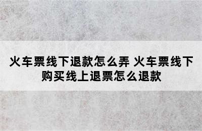 火车票线下退款怎么弄 火车票线下购买线上退票怎么退款